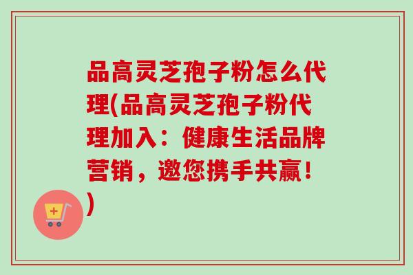 品高灵芝孢子粉怎么代理(品高灵芝孢子粉代理加入:健康生活品牌营销,邀您携手共赢!) 品高灵芝孢子粉怎么代理(品高灵芝孢子粉代理加入:健康生活品牌营销,邀您携手共赢!)