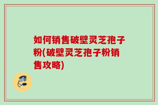 如何销售破壁灵芝孢子粉(破壁灵芝孢子粉销售攻略) 如何销售破壁灵芝孢子粉(破壁灵芝孢子粉销售攻略)