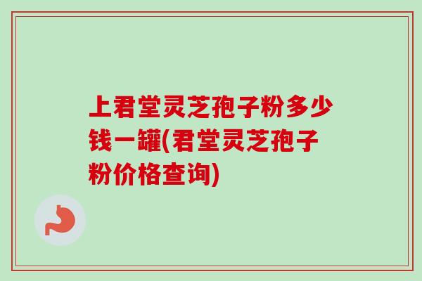 上君堂灵芝孢子粉多少钱一罐(君堂灵芝孢子粉价格查询) 上君堂灵芝孢子粉多少钱一罐(君堂灵芝孢子粉价格查询)
