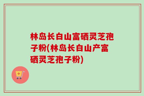 林岛长白山富硒灵芝孢子粉(林岛长白山产富硒灵芝孢子粉)