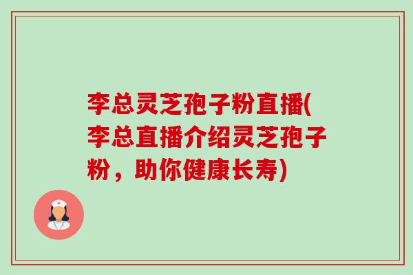 李总灵芝孢子粉直播(李总直播介绍灵芝孢子粉，助你健康长寿)