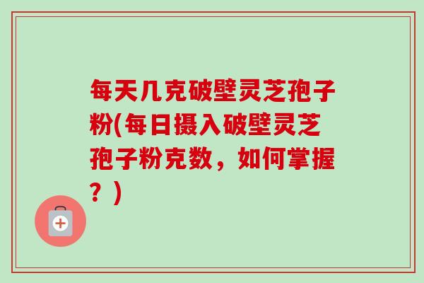 每天几克破壁灵芝孢子粉(每日摄入破壁灵芝孢子粉克数，如何掌握？)