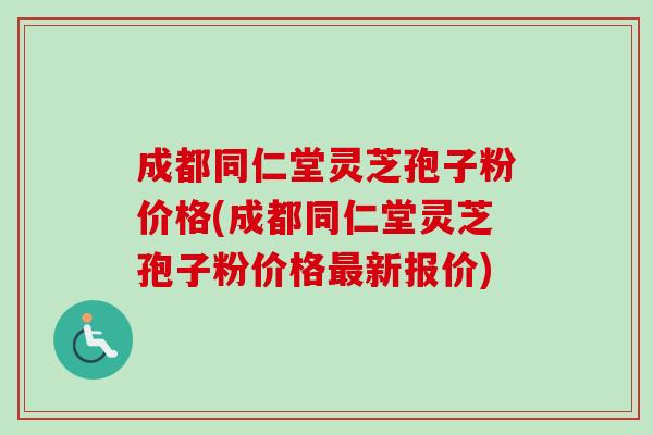 成都同仁堂灵芝孢子粉价格(成都同仁堂灵芝孢子粉价格新报价) 成都同仁堂灵芝孢子粉价格(成都同仁堂灵芝孢子粉价格新报价)