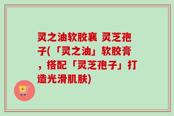 灵之油软胶襄 灵芝孢子(「灵之油」软胶膏,搭配「灵芝孢子」打造光滑) 灵之油软胶襄 灵芝孢子(「灵之油」软胶膏,搭配「灵芝孢子」打造光滑)