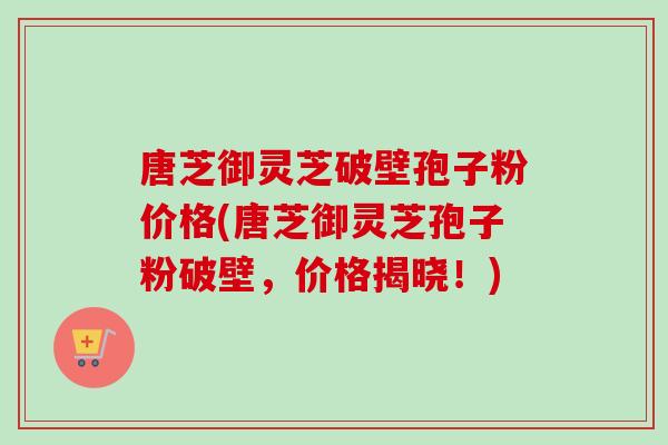 唐芝御灵芝破壁孢子粉价格(唐芝御灵芝孢子粉破壁，价格揭晓！)