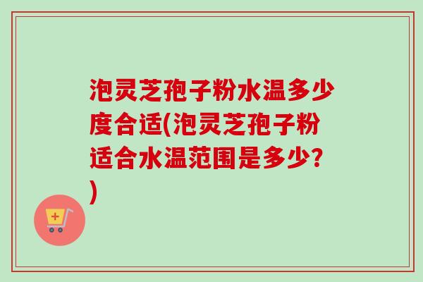 泡灵芝孢子粉水温多少度合适(泡灵芝孢子粉适合水温范围是多少？)