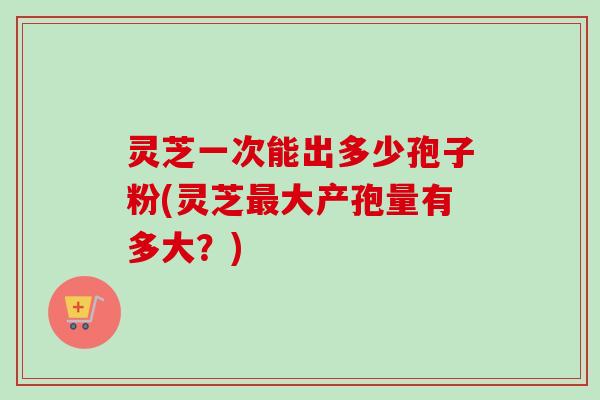 灵芝一次能出多少孢子粉(灵芝大产孢量有多大?) 灵芝一次能出多少孢子粉(灵芝大产孢量有多大?)