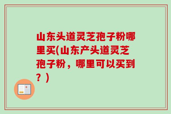 山东头道灵芝孢子粉哪里买(山东产头道灵芝孢子粉，哪里可以买到？)
