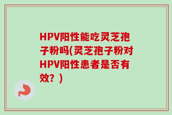 HPV阳性能吃灵芝孢子粉吗(灵芝孢子粉对HPV阳性患者是否有效?) HPV阳性能吃灵芝孢子粉吗(灵芝孢子粉对HPV阳性患者是否有效?)