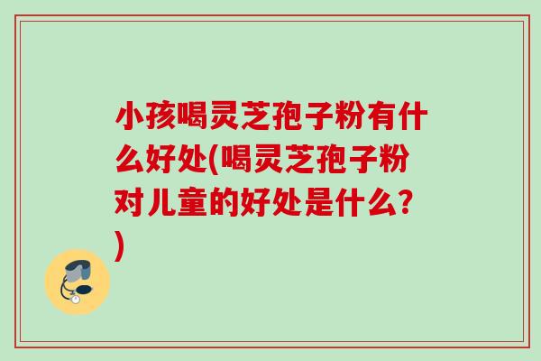 小孩喝灵芝孢子粉有什么好处(喝灵芝孢子粉对儿童的好处是什么？)