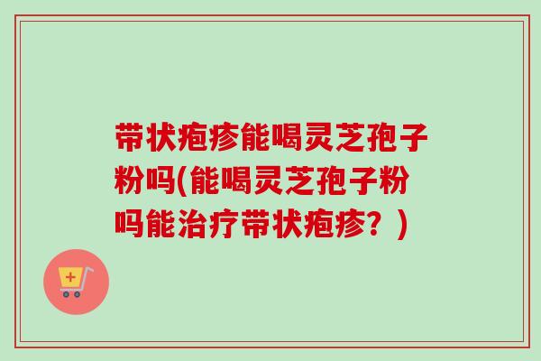 带状疱疹能喝灵芝孢子粉吗(能喝灵芝孢子粉吗能带状疱疹?) 带状疱疹能喝灵芝孢子粉吗(能喝灵芝孢子粉吗能带状疱疹?)
