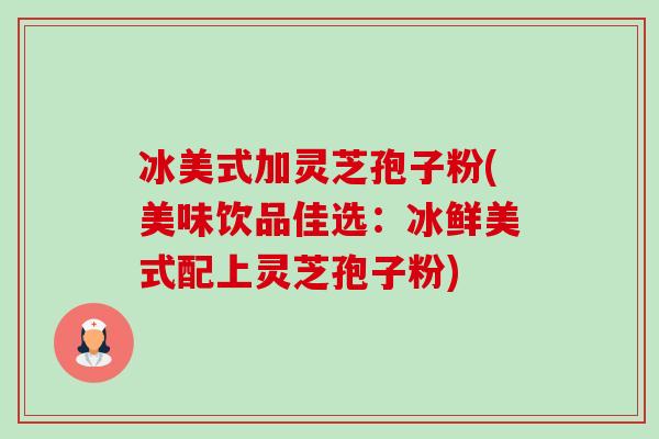 冰美式加灵芝孢子粉(美味饮品佳选:冰鲜美式配上灵芝孢子粉) 冰美式加灵芝孢子粉(美味饮品佳选:冰鲜美式配上灵芝孢子粉)