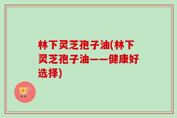 林下灵芝孢子油(林下灵芝孢子油——健康好选择) 林下灵芝孢子油(林下灵芝孢子油——健康好选择)