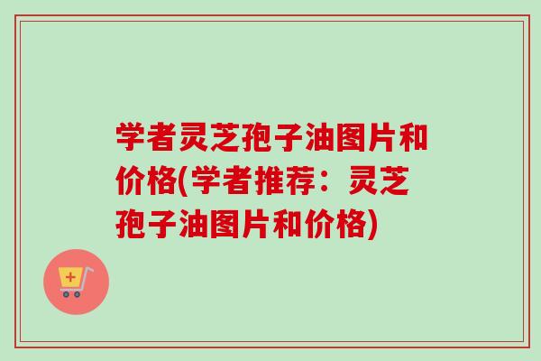 学者灵芝孢子油图片和价格(学者推荐:灵芝孢子油图片和价格) 学者灵芝孢子油图片和价格(学者推荐:灵芝孢子油图片和价格)
