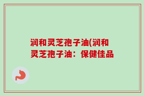 润和灵芝孢子油(润和灵芝孢子油:保健佳品 润和灵芝孢子油(润和灵芝孢子油:保健佳品