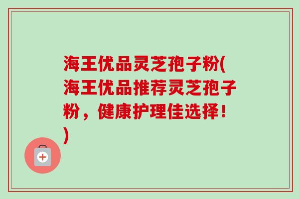 海王优品灵芝孢子粉(海王优品推荐灵芝孢子粉，健康护理佳选择！)