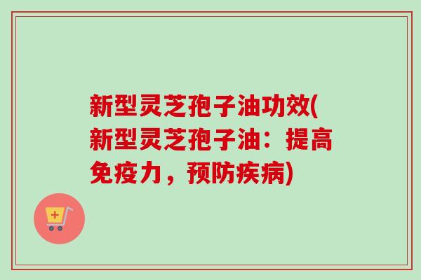 新型灵芝孢子油功效(新型灵芝孢子油：提高免疫力，)