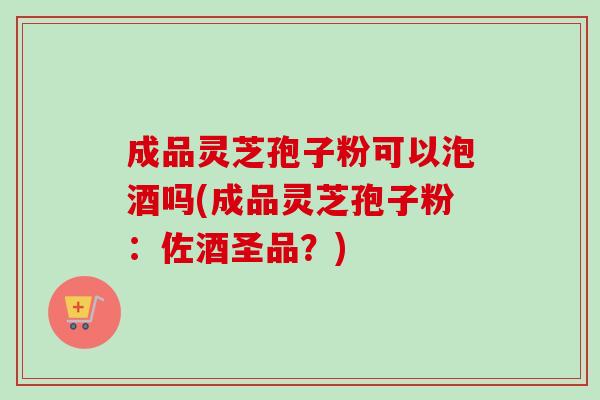 成品灵芝孢子粉可以泡酒吗(成品灵芝孢子粉:佐酒圣品?) 成品灵芝孢子粉可以泡酒吗(成品灵芝孢子粉:佐酒圣品?)