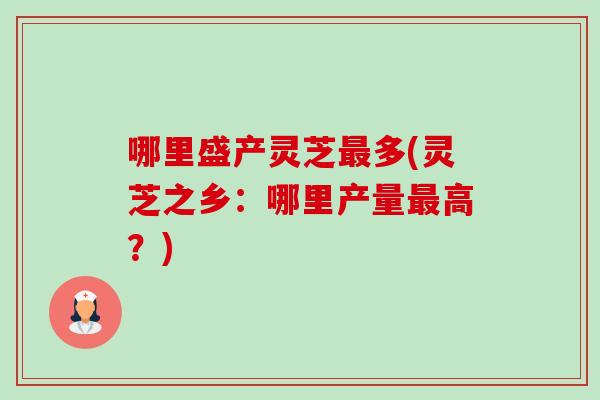 哪里盛产灵芝多(灵芝之乡:哪里产量高?) 哪里盛产灵芝多(灵芝之乡:哪里产量高?)