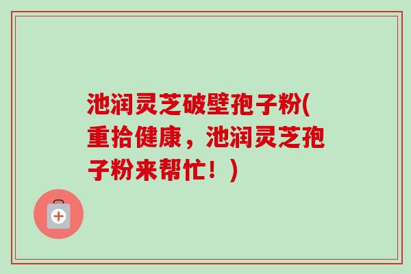 池润灵芝破壁孢子粉(重拾健康,池润灵芝孢子粉来帮忙!) 池润灵芝破壁孢子粉(重拾健康,池润灵芝孢子粉来帮忙!)