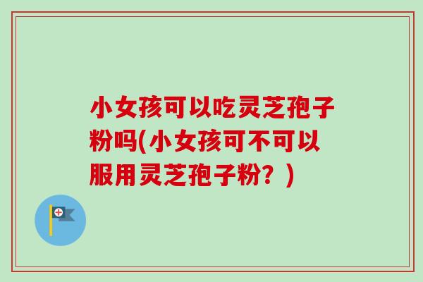 小女孩可以吃灵芝孢子粉吗(小女孩可不可以服用灵芝孢子粉?) 小女孩可以吃灵芝孢子粉吗(小女孩可不可以服用灵芝孢子粉?)