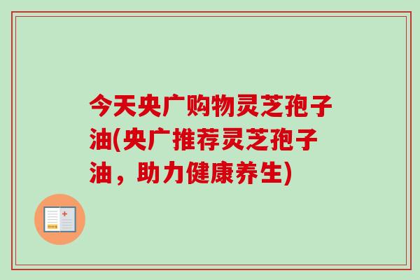 今天央广购物灵芝孢子油(央广推荐灵芝孢子油，助力健康养生)