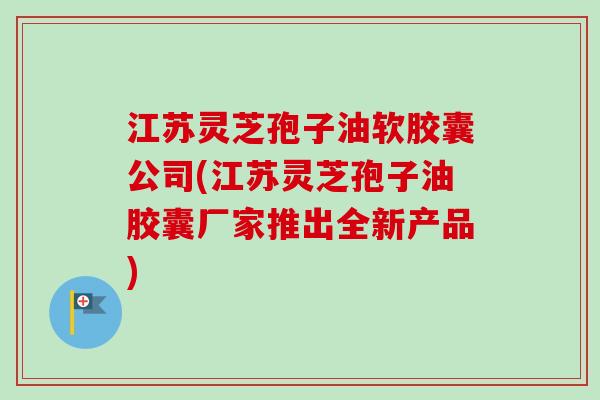 江苏灵芝孢子油软胶囊公司(江苏灵芝孢子油胶囊厂家推出全新产品)