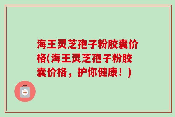 海王灵芝孢子粉胶囊价格(海王灵芝孢子粉胶囊价格,护你健康!) 海王灵芝孢子粉胶囊价格(海王灵芝孢子粉胶囊价格,护你健康!)
