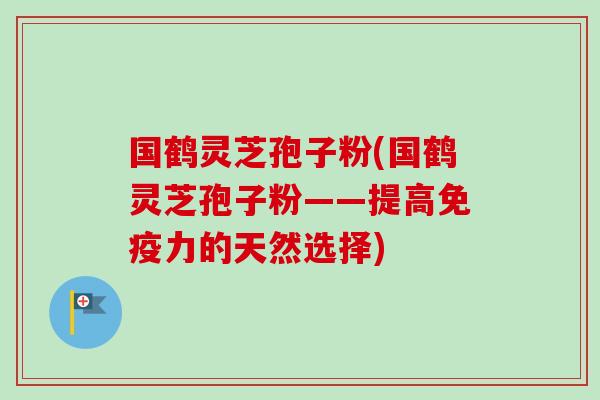 国鹤灵芝孢子粉(国鹤灵芝孢子粉——提高免疫力的天然选择) 国鹤灵芝孢子粉(国鹤灵芝孢子粉——提高免疫力的天然选择)