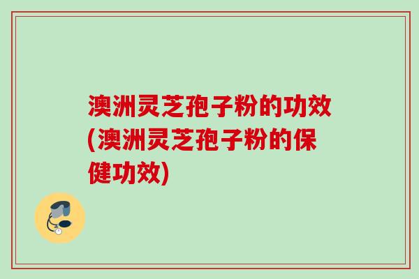 澳洲灵芝孢子粉的功效(澳洲灵芝孢子粉的保健功效) 澳洲灵芝孢子粉的功效(澳洲灵芝孢子粉的保健功效)