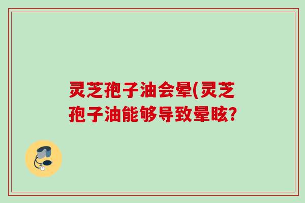 灵芝孢子油会晕(灵芝孢子油能够导致晕眩? 灵芝孢子油会晕(灵芝孢子油能够导致晕眩?