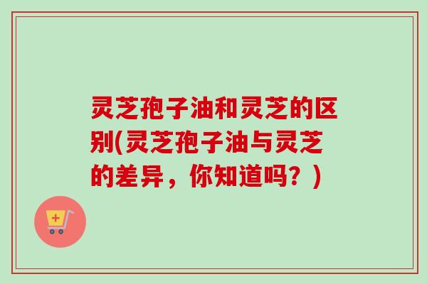 灵芝孢子油和灵芝的区别(灵芝孢子油与灵芝的差异，你知道吗？)