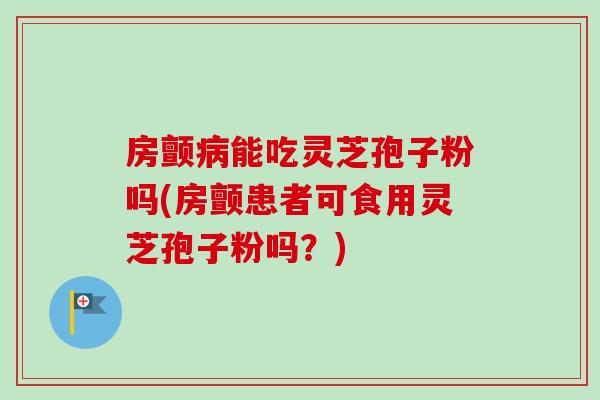 房颤能吃灵芝孢子粉吗(房颤患者可食用灵芝孢子粉吗？)