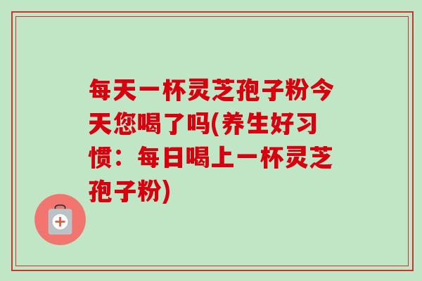 每天一杯灵芝孢子粉今天您喝了吗(养生好习惯：每日喝上一杯灵芝孢子粉)