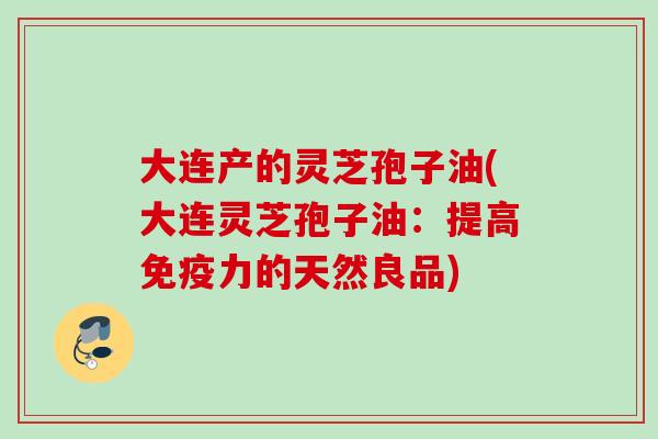 大连产的灵芝孢子油(大连灵芝孢子油:提高免疫力的天然良品) 大连产的灵芝孢子油(大连灵芝孢子油:提高免疫力的天然良品)
