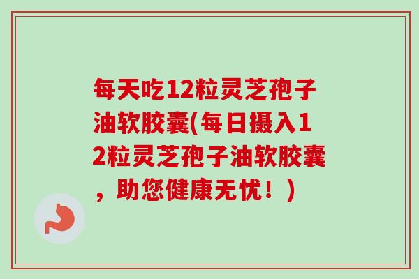 每天吃12粒灵芝孢子油软胶囊(每日摄入12粒灵芝孢子油软胶囊,助您健康无忧!) 每天吃12粒灵芝孢子油软胶囊(每日摄入12粒灵芝孢子油软胶囊,助您健康无忧!)