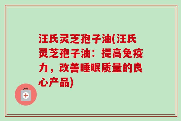汪氏灵芝孢子油(汪氏灵芝孢子油：提高免疫力，改善质量的良心产品)