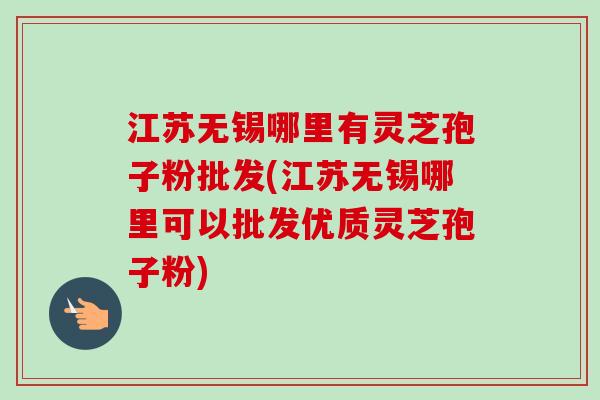 江苏无锡哪里有灵芝孢子粉批发(江苏无锡哪里可以批发优质灵芝孢子粉)