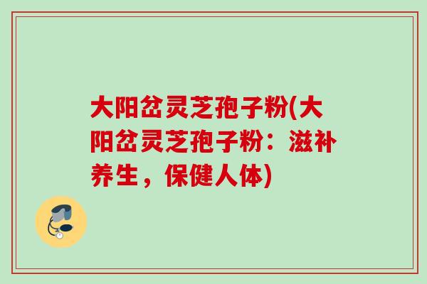 大阳岔灵芝孢子粉(大阳岔灵芝孢子粉:滋补养生,保健人体) 大阳岔灵芝孢子粉(大阳岔灵芝孢子粉:滋补养生,保健人体)