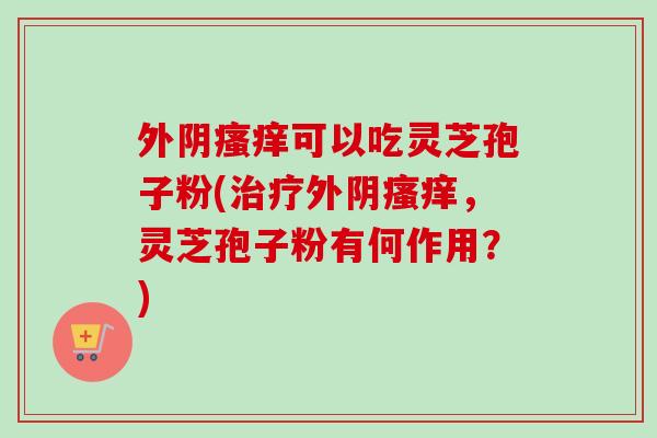 外阴可以吃灵芝孢子粉(外阴，灵芝孢子粉有何作用？)