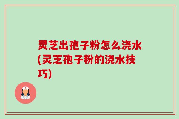 灵芝出孢子粉怎么浇水(灵芝孢子粉的浇水技巧) 灵芝出孢子粉怎么浇水(灵芝孢子粉的浇水技巧)