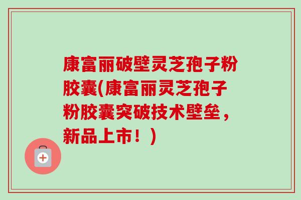 康富丽破壁灵芝孢子粉胶囊(康富丽灵芝孢子粉胶囊突破技术壁垒,新品上市!) 康富丽破壁灵芝孢子粉胶囊(康富丽灵芝孢子粉胶囊突破技术壁垒,新品上市!)