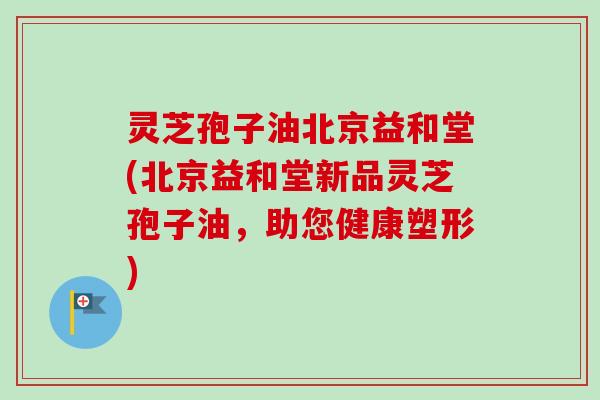 灵芝孢子油北京益和堂(北京益和堂新品灵芝孢子油，助您健康塑形)