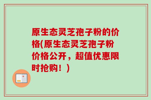 原生态灵芝孢子粉的价格(原生态灵芝孢子粉价格公开，超值优惠限时抢购！)