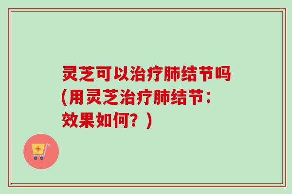 灵芝可以结节吗(用灵芝结节：效果如何？)