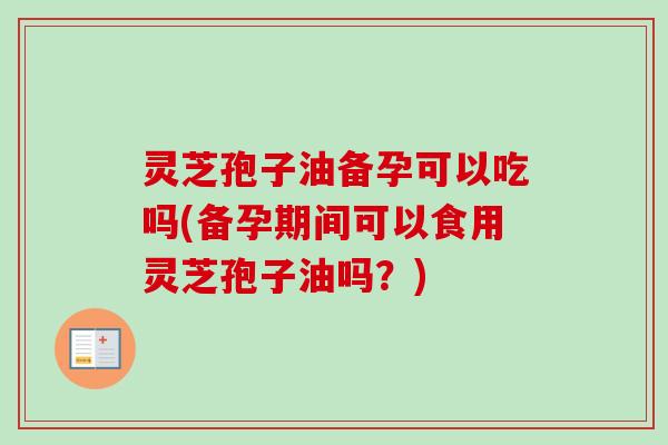 灵芝孢子油备孕可以吃吗(备孕期间可以食用灵芝孢子油吗?) 灵芝孢子油备孕可以吃吗(备孕期间可以食用灵芝孢子油吗?)