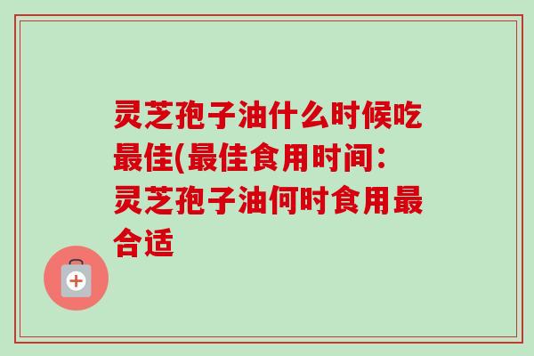 灵芝孢子油什么时候吃佳(佳食用时间:灵芝孢子油何时食用合适 灵芝孢子油什么时候吃佳(佳食用时间:灵芝孢子油何时食用合适
