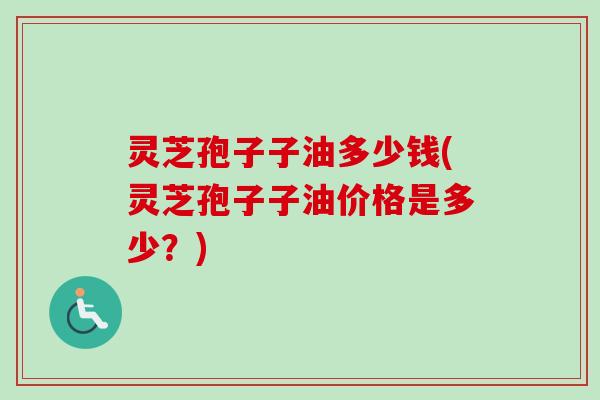 灵芝孢子子油多少钱(灵芝孢子子油价格是多少?) 灵芝孢子子油多少钱(灵芝孢子子油价格是多少?)