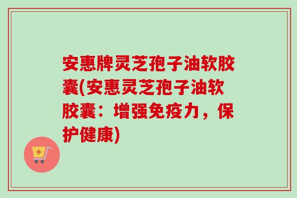 安惠牌灵芝孢子油软胶囊(安惠灵芝孢子油软胶囊:增强免疫力,保护健康) 安惠牌灵芝孢子油软胶囊(安惠灵芝孢子油软胶囊:增强免疫力,保护健康)