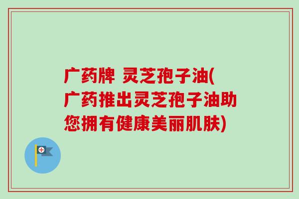 广药牌 灵芝孢子油(广药推出灵芝孢子油助您拥有健康美丽) 广药牌 灵芝孢子油(广药推出灵芝孢子油助您拥有健康美丽)
